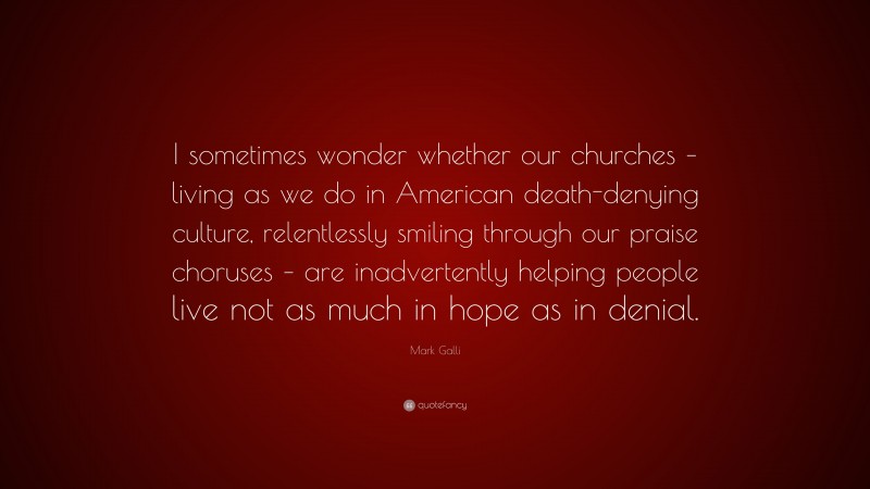 Mark Galli Quote: “I sometimes wonder whether our churches – living as we do in American death-denying culture, relentlessly smiling through our praise choruses – are inadvertently helping people live not as much in hope as in denial.”