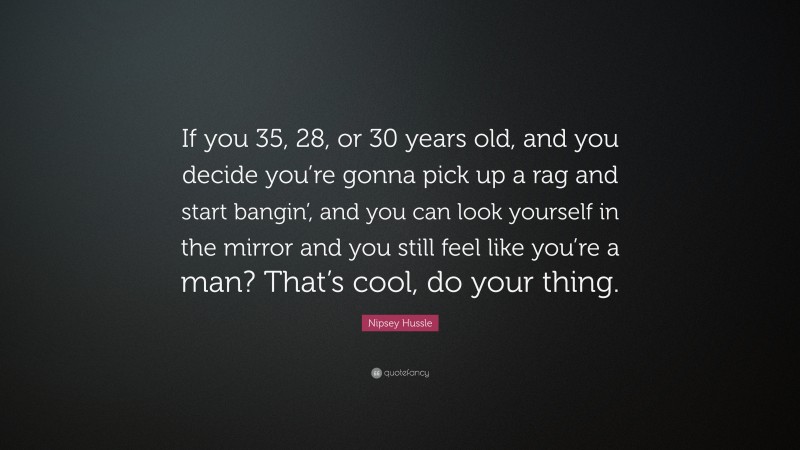 Nipsey Hussle Quote: “If you 35, 28, or 30 years old, and you decide you’re gonna pick up a rag and start bangin’, and you can look yourself in the mirror and you still feel like you’re a man? That’s cool, do your thing.”