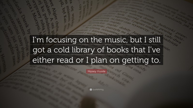 Nipsey Hussle Quote: “I’m focusing on the music, but I still got a cold library of books that I’ve either read or I plan on getting to.”