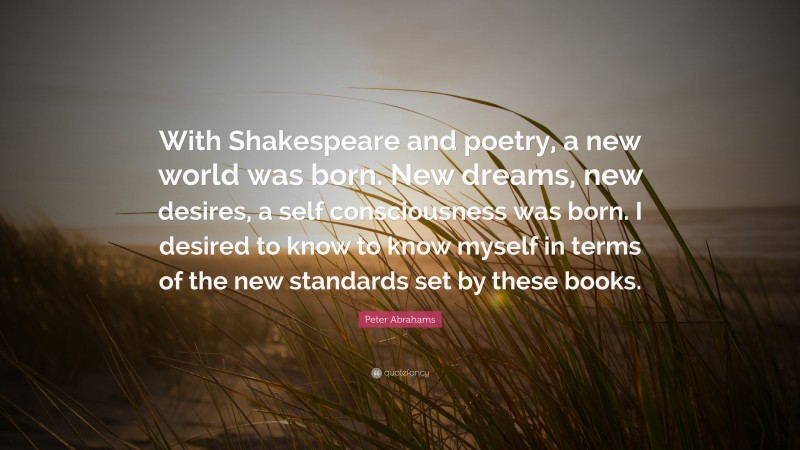 Peter Abrahams Quote: “With Shakespeare and poetry, a new world was born. New dreams, new desires, a self consciousness was born. I desired to know to know myself in terms of the new standards set by these books.”