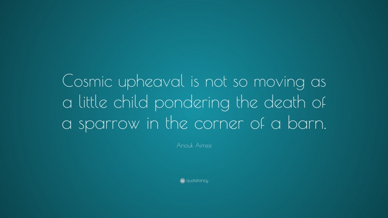 Anouk Aimee Quote: “Cosmic upheaval is not so moving as a little child pondering the death of a sparrow in the corner of a barn.”