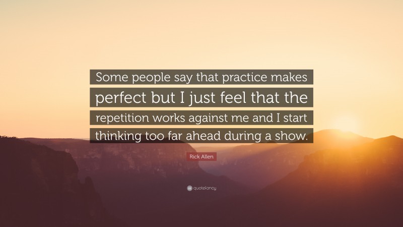 Rick Allen Quote: “Some people say that practice makes perfect but I just feel that the repetition works against me and I start thinking too far ahead during a show.”