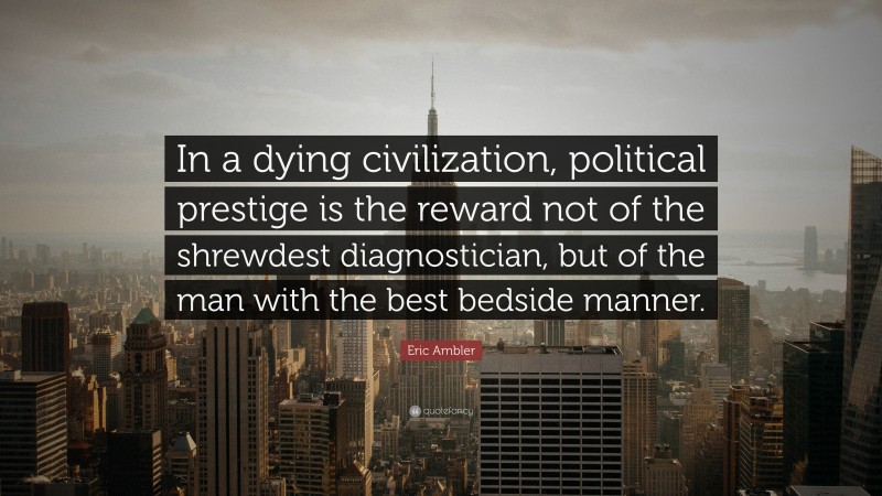 Eric Ambler Quote: “In a dying civilization, political prestige is the reward not of the shrewdest diagnostician, but of the man with the best bedside manner.”