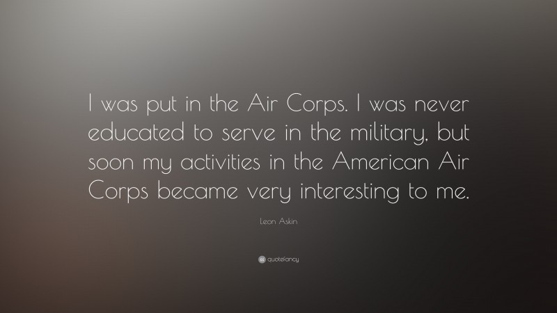 Leon Askin Quote: “I was put in the Air Corps. I was never educated to serve in the military, but soon my activities in the American Air Corps became very interesting to me.”