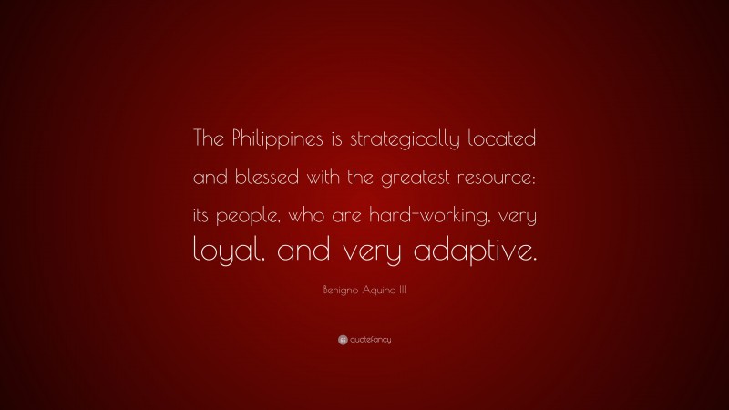 Benigno Aquino III Quote: “The Philippines is strategically located and blessed with the greatest resource: its people, who are hard-working, very loyal, and very adaptive.”