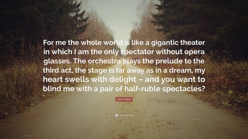 Isaac Babel Quote: “For me the whole world is like a gigantic theater in which I am the only spectator without opera glasses. The orchestra plays the prelude to the third act, the stage is far away as in a dream, my heart swells with delight – and you want to blind me with a pair of half-ruble spectacles?”