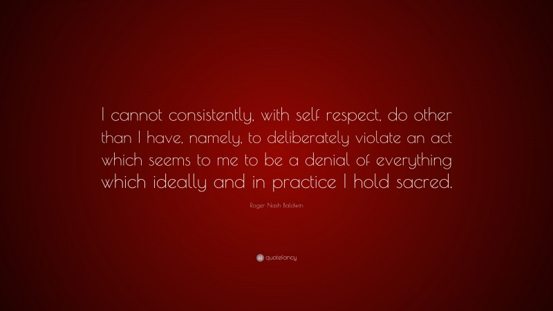 Roger Nash Baldwin Quote: “I cannot consistently, with self respect, do other than I have, namely, to deliberately violate an act which seems to me to be a denial of everything which ideally and in practice I hold sacred.”