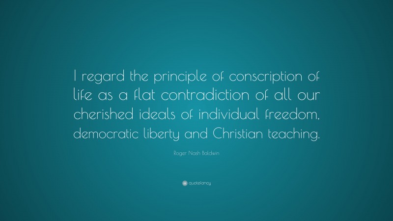 Roger Nash Baldwin Quote: “I regard the principle of conscription of life as a flat contradiction of all our cherished ideals of individual freedom, democratic liberty and Christian teaching.”