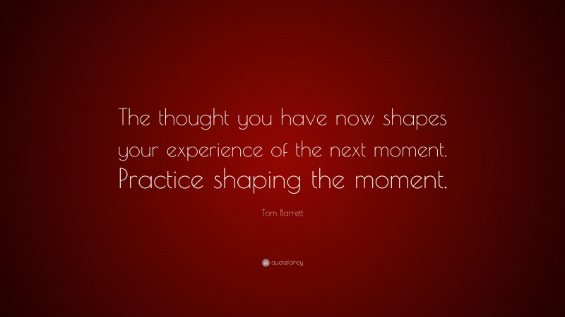 Tom Barrett Quote: “The thought you have now shapes your experience of the next moment. Practice shaping the moment.”