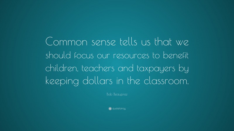 Bob Beauprez Quote: “Common sense tells us that we should focus our resources to benefit children, teachers and taxpayers by keeping dollars in the classroom.”
