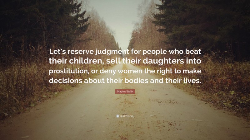 Mayim Bialik Quote: “Let’s reserve judgment for people who beat their children, sell their daughters into prostitution, or deny women the right to make decisions about their bodies and their lives.”