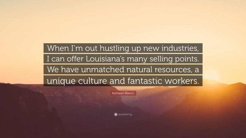 Kathleen Blanco Quote: “When I’m out hustling up new industries, I can offer Louisiana’s many selling points. We have unmatched natural resources, a unique culture and fantastic workers.”