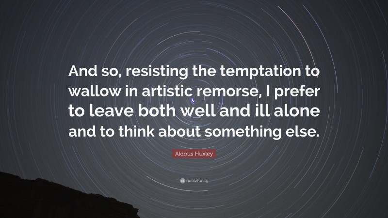 Aldous Huxley Quote: “And so, resisting the temptation to wallow in artistic remorse, I prefer to leave both well and ill alone and to think about something else.”