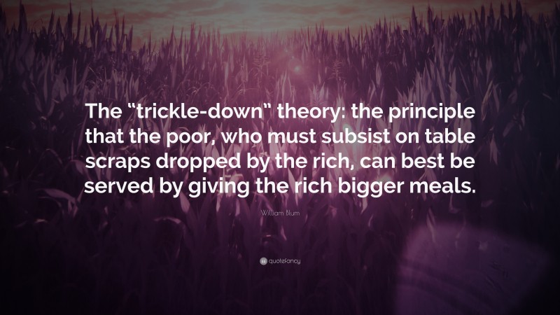 William Blum Quote: “The “trickle-down” theory: the principle that the poor, who must subsist on table scraps dropped by the rich, can best be served by giving the rich bigger meals.”