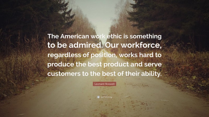 Leonard Boswell Quote: “The American work ethic is something to be admired. Our workforce, regardless of position, works hard to produce the best product and serve customers to the best of their ability.”