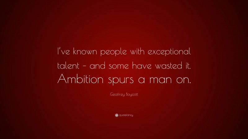 Geoffrey Boycott Quote: “I’ve known people with exceptional talent – and some have wasted it. Ambition spurs a man on.”