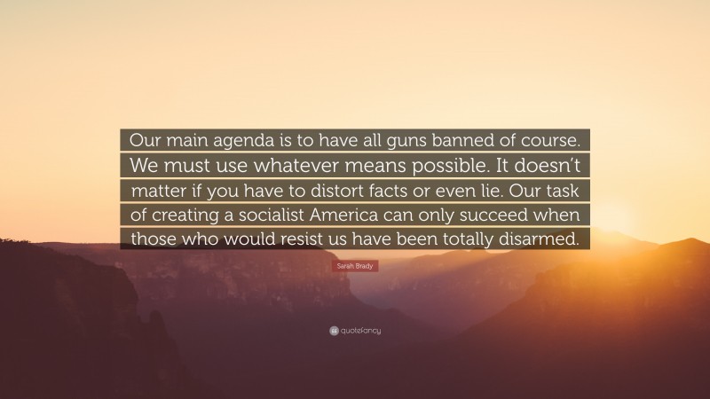 Sarah Brady Quote: “Our main agenda is to have all guns banned of course. We must use whatever means possible. It doesn’t matter if you have to distort facts or even lie. Our task of creating a socialist America can only succeed when those who would resist us have been totally disarmed.”