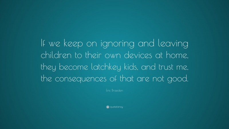 Eric Braeden Quote: “If we keep on ignoring and leaving children to their own devices at home, they become latchkey kids, and trust me, the consequences of that are not good.”