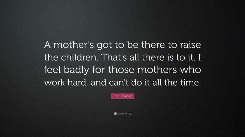 Eric Braeden Quote: “A mother’s got to be there to raise the children. That’s all there is to it. I feel badly for those mothers who work hard, and can’t do it all the time.”