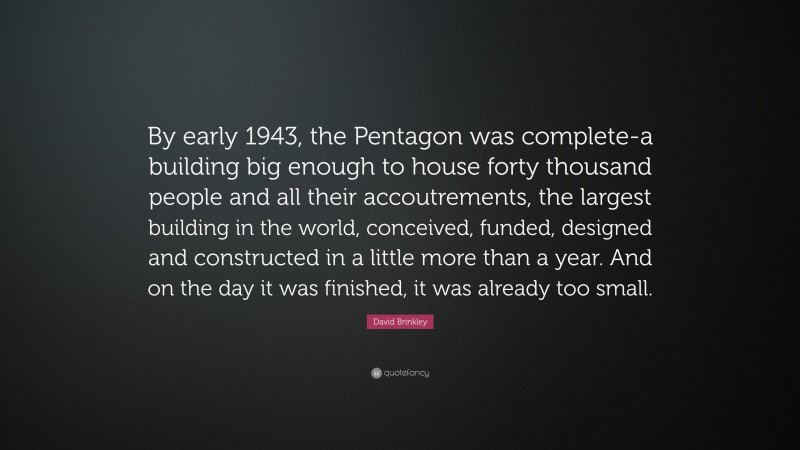 David Brinkley Quote: “By early 1943, the Pentagon was complete-a building big enough to house forty thousand people and all their accoutrements, the largest building in the world, conceived, funded, designed and constructed in a little more than a year. And on the day it was finished, it was already too small.”