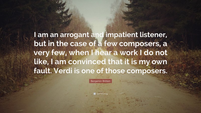 Benjamin Britten Quote: “I am an arrogant and impatient listener, but in the case of a few composers, a very few, when I hear a work I do not like, I am convinced that it is my own fault. Verdi is one of those composers.”