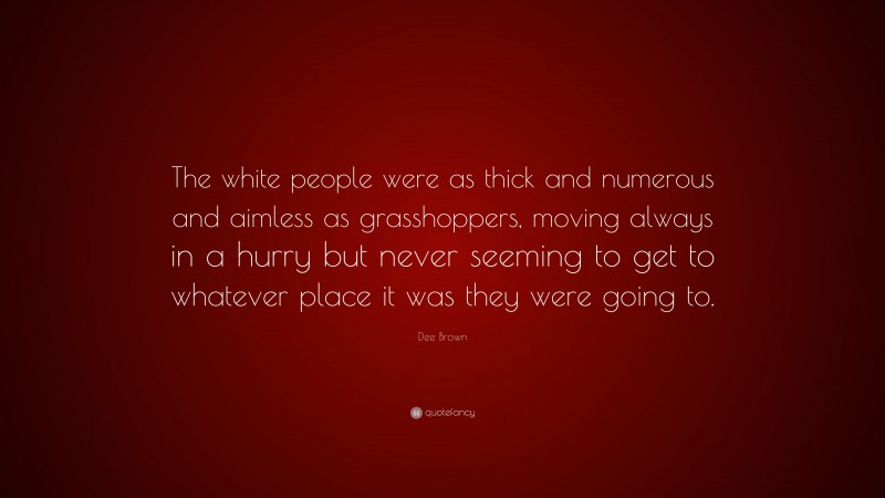 Dee Brown Quote: “The white people were as thick and numerous and aimless as grasshoppers, moving always in a hurry but never seeming to get to whatever place it was they were going to.”