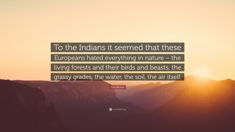 Dee Brown Quote: “To the Indians it seemed that these Europeans hated everything in nature – the living forests and their birds and beasts, the grassy grades, the water, the soil, the air itself.”