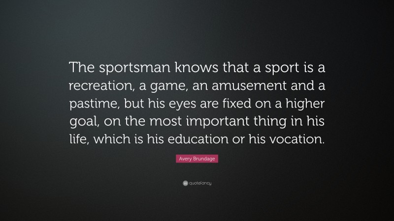 Avery Brundage Quote: “The sportsman knows that a sport is a recreation, a game, an amusement and a pastime, but his eyes are fixed on a higher goal, on the most important thing in his life, which is his education or his vocation.”