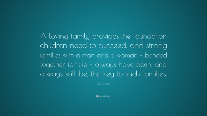 Jim Bunning Quote: “A loving family provides the foundation children need to succeed, and strong families with a man and a woman – bonded together for life – always have been, and always will be, the key to such families.”