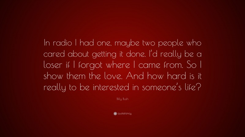Billy Bush Quote: “In radio I had one, maybe two people who cared about getting it done. I’d really be a loser if I forgot where I came from. So I show them the love. And how hard is it really to be interested in someone’s life?”