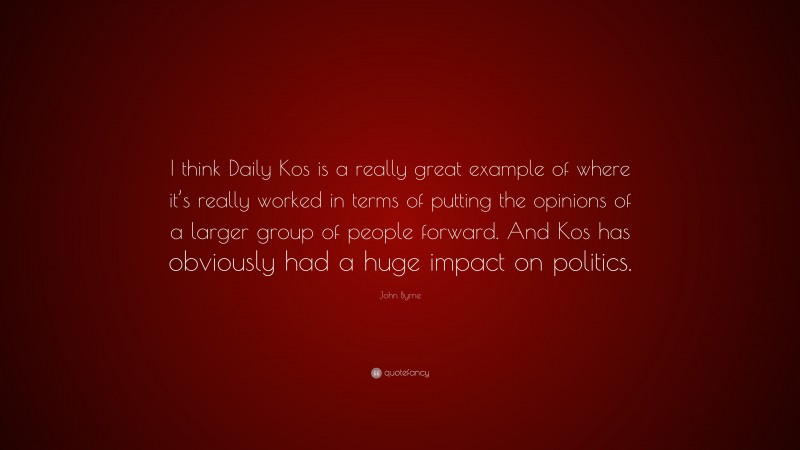 John Byrne Quote: “I think Daily Kos is a really great example of where it’s really worked in terms of putting the opinions of a larger group of people forward. And Kos has obviously had a huge impact on politics.”