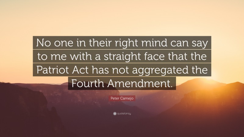 Peter Camejo Quote: “No one in their right mind can say to me with a straight face that the Patriot Act has not aggregated the Fourth Amendment.”