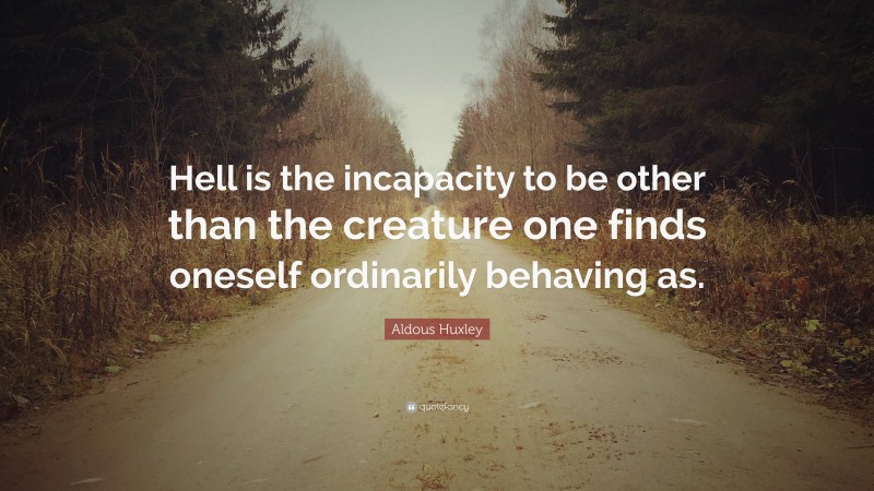 Aldous Huxley Quote: “Hell is the incapacity to be other than the creature one finds oneself ordinarily behaving as.”