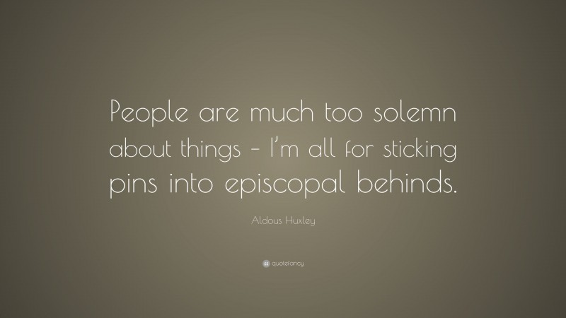 Aldous Huxley Quote: “People are much too solemn about things – I’m all for sticking pins into episcopal behinds.”