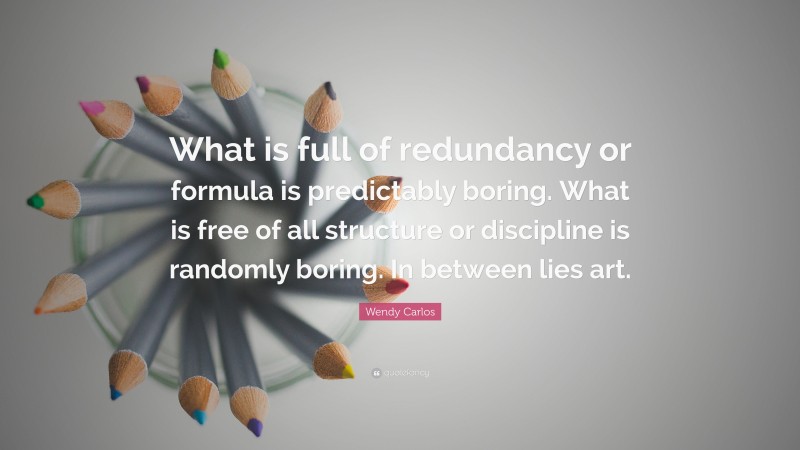 Wendy Carlos Quote: “What is full of redundancy or formula is predictably boring. What is free of all structure or discipline is randomly boring. In between lies art.”