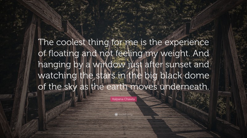 Kalpana Chawla Quote: “The coolest thing for me is the experience of floating and not feeling my weight. And hanging by a window just after sunset and watching the stars in the big black dome of the sky as the earth moves underneath.”