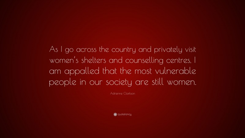Adrienne Clarkson Quote: “As I go across the country and privately visit women’s shelters and counselling centres, I am appalled that the most vulnerable people in our society are still women.”