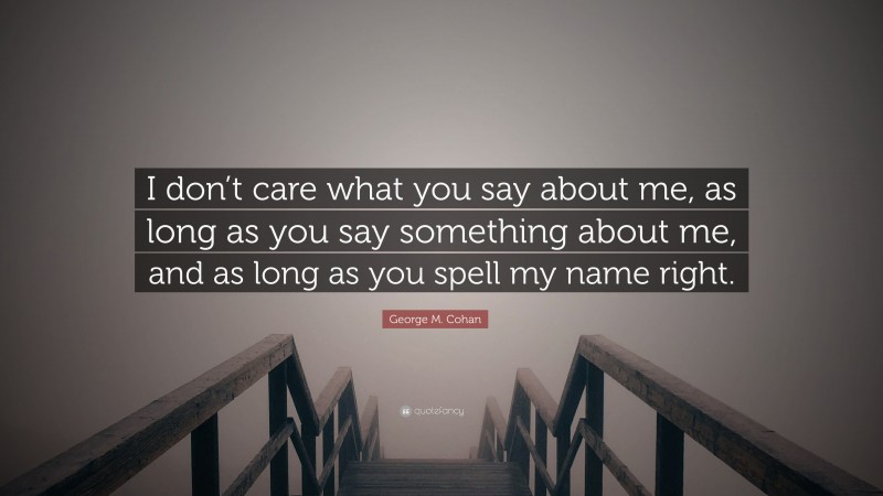 George M. Cohan Quote: “I don’t care what you say about me, as long as you say something about me, and as long as you spell my name right.”