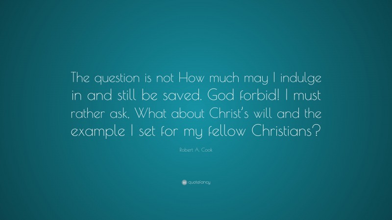Robert A. Cook Quote: “The question is not How much may I indulge in and still be saved. God forbid! I must rather ask, What about Christ’s will and the example I set for my fellow Christians?”