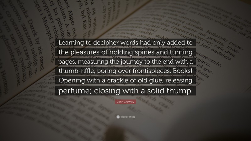 John Crowley Quote: “Learning to decipher words had only added to the pleasures of holding spines and turning pages, measuring the journey to the end with a thumb-riffle, poring over frontispieces. Books! Opening with a crackle of old glue, releasing perfume; closing with a solid thump.”