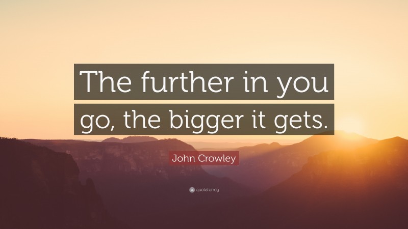 John Crowley Quote: “The further in you go, the bigger it gets.”