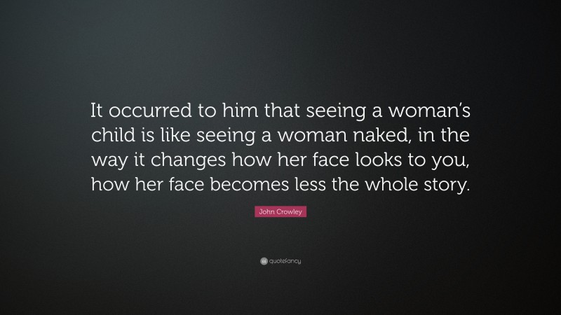 John Crowley Quote: “It occurred to him that seeing a woman’s child is like seeing a woman naked, in the way it changes how her face looks to you, how her face becomes less the whole story.”