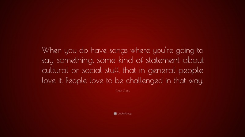 Catie Curtis Quote: “When you do have songs where you’re going to say something, some kind of statement about cultural or social stuff, that in general people love it. People love to be challenged in that way.”