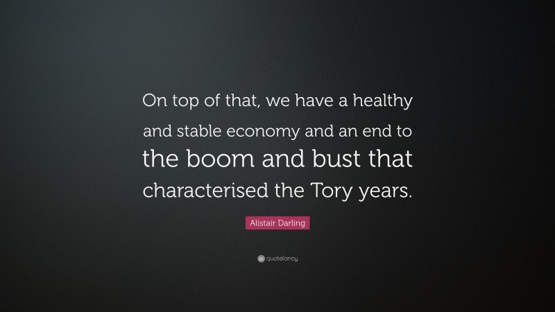 Alistair Darling Quote: “On top of that, we have a healthy and stable economy and an end to the boom and bust that characterised the Tory years.”