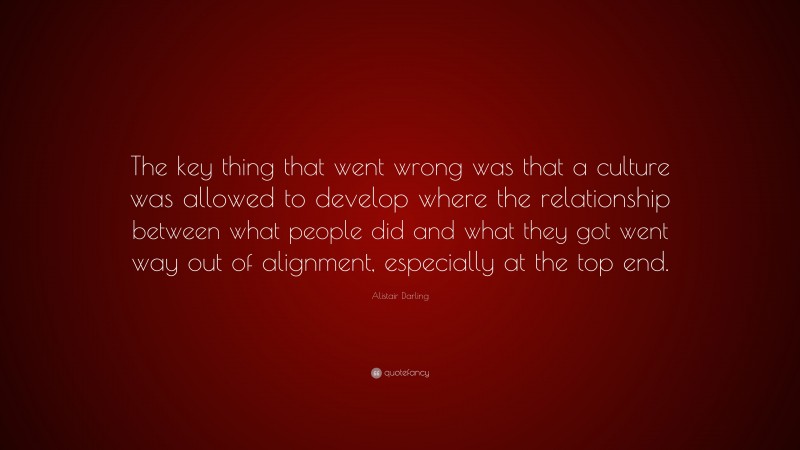 Alistair Darling Quote: “The key thing that went wrong was that a culture was allowed to develop where the relationship between what people did and what they got went way out of alignment, especially at the top end.”