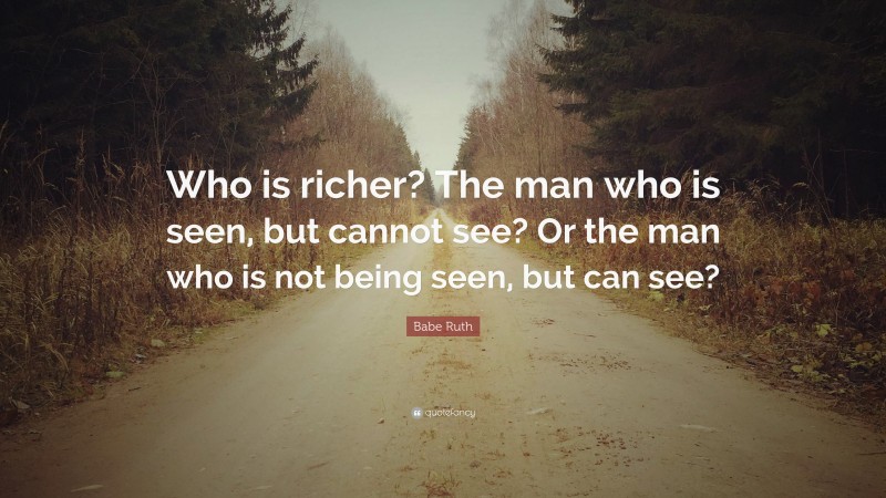 Babe Ruth Quote: “Who is richer? The man who is seen, but cannot see? Or the man who is not being seen, but can see?”