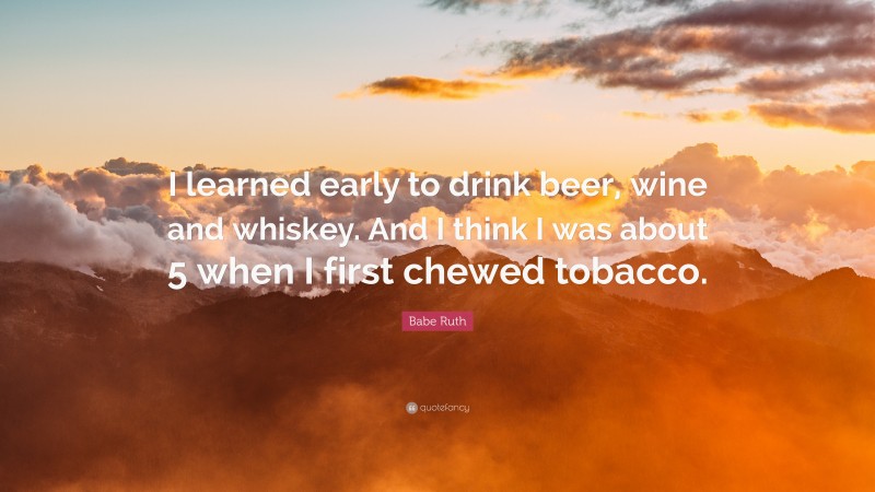 Babe Ruth Quote: “I learned early to drink beer, wine and whiskey. And I think I was about 5 when I first chewed tobacco.”