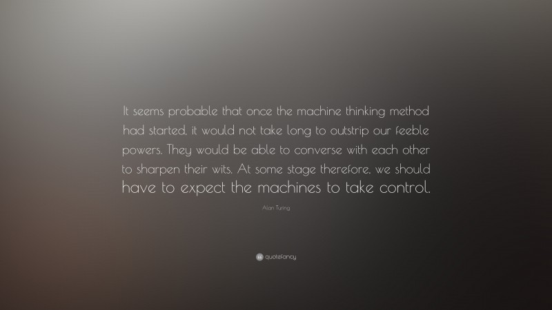 Alan Turing Quote: “It seems probable that once the machine thinking method had started, it would not take long to outstrip our feeble powers. They would be able to converse with each other to sharpen their wits. At some stage therefore, we should have to expect the machines to take control.”