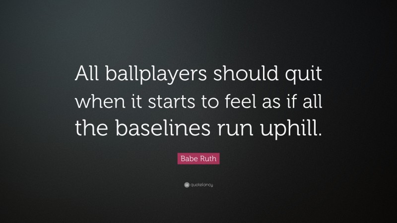 Babe Ruth Quote: “All ballplayers should quit when it starts to feel as if all the baselines run uphill.”