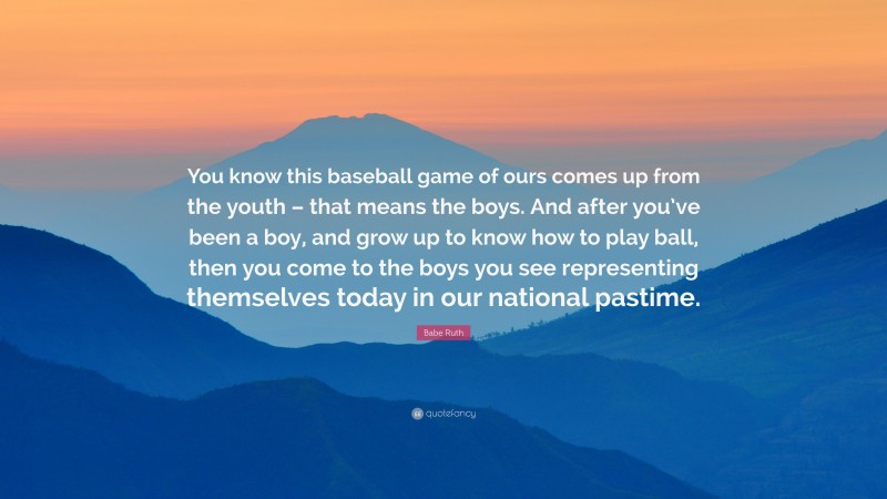 Babe Ruth Quote: “You know this baseball game of ours comes up from the youth – that means the boys. And after you’ve been a boy, and grow up to know how to play ball, then you come to the boys you see representing themselves today in our national pastime.”